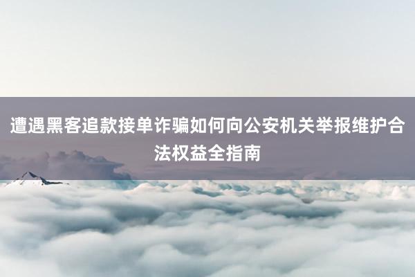 遭遇黑客追款接单诈骗如何向公安机关举报维护合法权益全指南