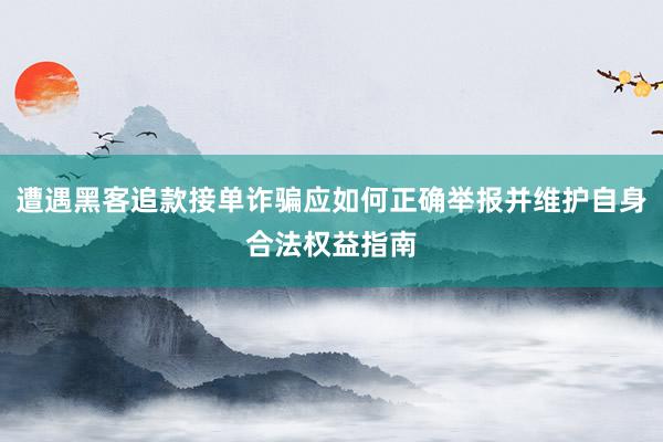 遭遇黑客追款接单诈骗应如何正确举报并维护自身合法权益指南