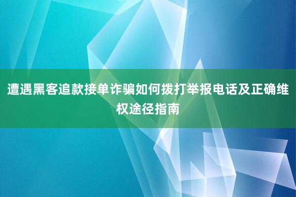 遭遇黑客追款接单诈骗如何拨打举报电话及正确维权途径指南