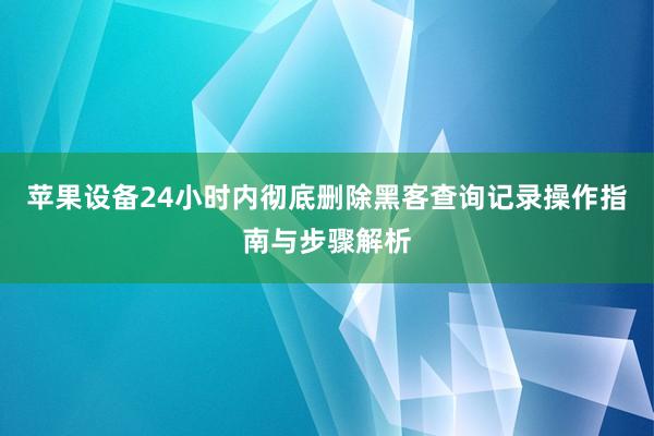 苹果设备24小时内彻底删除黑客查询记录操作指南与步骤解析