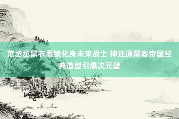 范丞丞黑衣墨镜化身未来战士 神还原黑客帝国经典造型引爆次元壁