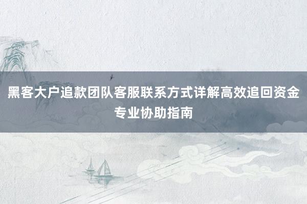 黑客大户追款团队客服联系方式详解高效追回资金专业协助指南