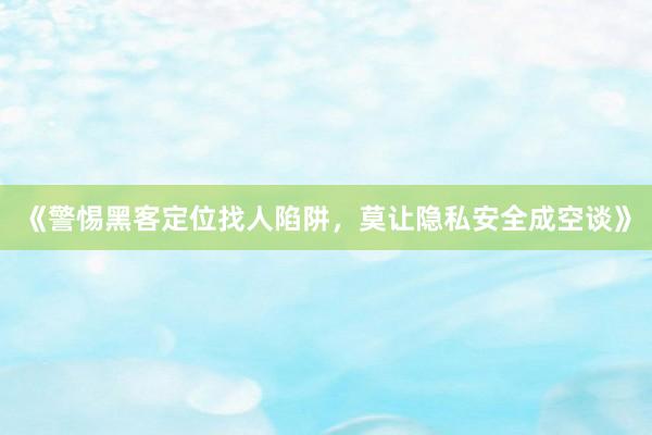 《警惕黑客定位找人陷阱，莫让隐私安全成空谈》